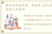 韩总统竞选结果，竞选车上2人死 韩总统候选人或获刑