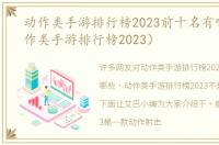 动作类手游排行榜2023前十名有哪些（动作类手游排行榜2023）