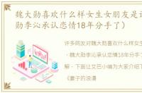 魏大勋喜欢什么样女生女朋友是谁（魏大勋李沁承认恋情18年分手了）