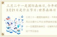 三月二十一是国际森林日,今年的主题是，3月21日是什么节日:世界森林日