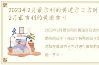 2023年2月最吉利的黄道吉日吉时，2023年2月最吉利的黄道吉日