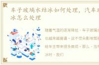 车子玻璃水结冰如何处理，汽车玻璃水结冰怎么处理