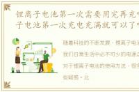 锂离子电池第一次需要用完再充吗，锂离子电池第一次充电充满就可以了吗