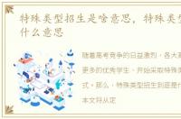 特殊类型招生是啥意思，特殊类型招生是什么意思