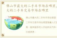 佛山市最大的二手车市场在哪里，佛山最大的二手车交易市场在哪里
