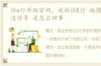 任e行升级官网，我的任E行 地图升级后 没信号 是怎么回事