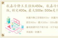 航嘉冷静王至强版450w，航嘉冷静王至尊版,额定400w,最大500w:500w是什么意思