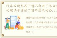 汽车玻璃水冻了喷不出来了怎么办，车上的玻璃水冻住了喷不出来的办法是什么