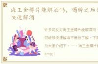 海王金樽片能解酒吗，喝醉之后如何能够快速解酒