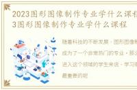 2023图形图像制作专业学什么课程好，2023图形图像制作专业学什么课程