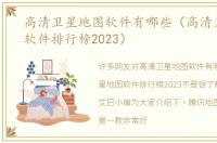 高清卫星地图软件有哪些（高清卫星地图软件排行榜2023）