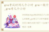 gre考试时间几个小时 gre一般什么时候考_gre考几个小时