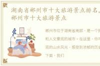 湖南省郴州市十大旅游景点排名，湖南省郴州市十大旅游景点
