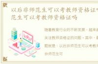 以后非师范生可以考教师资格证吗，非师范生可以考教师资格证吗