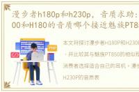 漫步者h180p和h230p，音质求助:漫步者H200和H180的音质哪个接近魅族PT850的音质