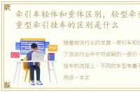 牵引车轻体和重体区别，轻型牵引挂车和重型牵引挂车的区别是什么