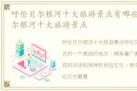 呼伦贝尔根河十大旅游景点有哪些，呼伦贝尔根河十大旅游景点