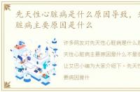 先天性心脏病是什么原因导致，先天性心脏病主要原因是什么