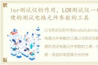 lcr测试仪的作用，LCR测试仪一种非常方便的测试电路元件参数的工具