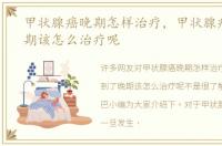 甲状腺癌晚期怎样治疗，甲状腺癌到了晚期该怎么治疗呢