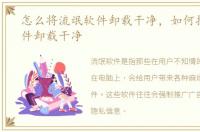 怎么将流氓软件卸载干净，如何把流氓软件卸载干净