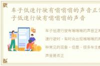 车子低速行驶有嗡嗡嗡的声音正常吗，车子低速行驶有嗡嗡嗡的声音