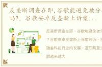 反垄断调查在即,谷歌能避免被分拆的命运吗?，谷歌安卓反垄断上诉案败诉 谷歌官司不断