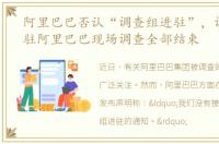 阿里巴巴否认“调查组进驻”，调查组进驻阿里巴巴现场调查全部结束