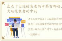 盘点十大延缓衰老的中药有哪些，盘点十大延缓衰老的中药