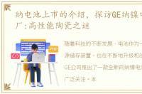 纳电池上市的介绍，探访GE纳镍电池新工厂:高性能陶瓷之谜