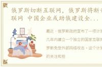 俄罗斯切断互联网，俄罗斯将断开全球互联网 中国企业或助俄建设全国局域网