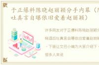 于正爆料陈晓赵丽颖分手内幕（陈晓酒后吐真言自曝依旧爱着赵丽颖）