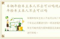 车辆年检车主本人不去可以吗现在，车辆年检车主本人不去可以吗