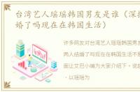 台湾艺人瑶瑶韩国男友是谁（深扒两人结婚了吗现在在韩国生活）