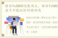 丽台fx5800还能用么，丽台fx580专业设计显卡不能玩任何游戏吗