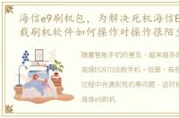 海信e9刷机包，为解决死机海信EG970,下载刷机软件如何操作对操作很陌生