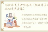 杨丽萍丈夫近照曝光（杨丽萍有几任丈夫现任丈夫是谁）