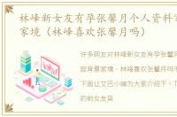 林峰新女友有孕张馨月个人资料家庭背景家境（林峰喜欢张馨月吗）
