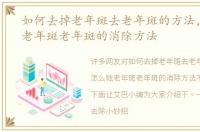 如何去掉老年斑去老年斑的方法，怎么祛老年斑老年斑的消除方法