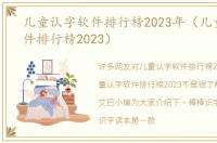 儿童认字软件排行榜2023年（儿童认字软件排行榜2023）