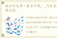 换正时皮带一套多少钱，_汽车更换正时皮带还需
