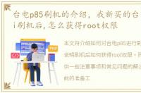 台电p85刷机的介绍，我新买的台电p89mini刷机后,怎么获得root权限