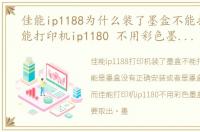 佳能ip1188为什么装了墨盒不能打印，佳能打印机ip1180 不用彩色墨盒的时候需要取出吗