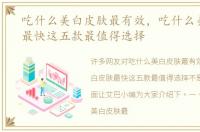 吃什么美白皮肤最有效，吃什么美白皮肤最快这五款最值得选择