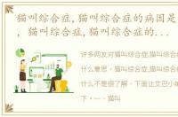 猫叫综合症,猫叫综合症的病因是什么意思，猫叫综合症,猫叫综合症的病因是什么