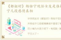 《都挺好》杨佑宁现任女友是谁揭开杨佑宁几段感情真相
