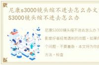 尼康s3000镜头缩不进去怎么办文章，尼康S3000镜头缩不进去怎么办
