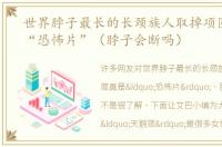 世界脖子最长的长颈族人取掉项圈简直是“恐怖片”（脖子会断吗）