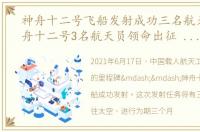 神舟十二号飞船发射成功三名航天员，神舟十二号3名航天员领命出征 神舟十二号载人飞船发射成功