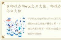 在邮政办的etc怎么充值，邮政办理的etc怎么充值